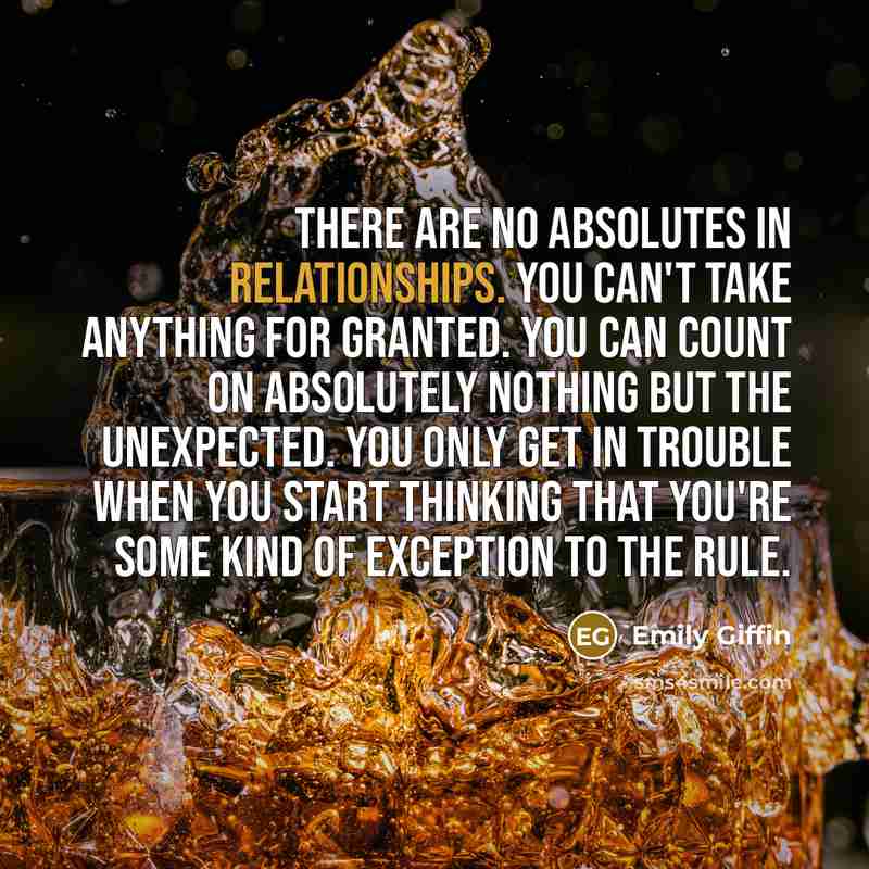 “There are no absolutes in relationships. You can't take anything for granted. You can count on absolutely nothing but the unexpected. You only get in trouble when you start thinking that you're some kind of exception to the rule.” quote by Emily Giffin