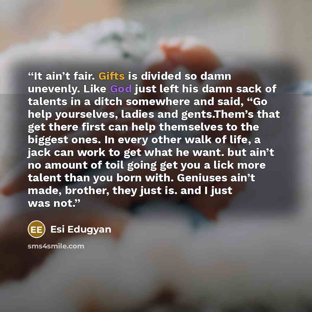 “It ain’t fair. Gifts is divided so damn unevenly. Like God just left his damn sack of talents in a ditch somewhere and said, “Go help yourselves, ladies and gents.Them’s that get there first can help themselves to the biggest ones. In every other walk of life, a jack can work to get what he want…” quote by Esi Edugyan