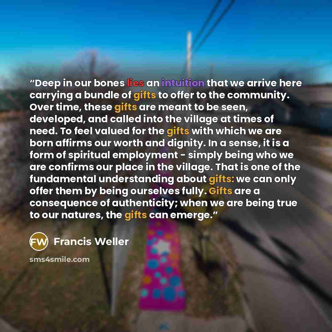 “Deep in our bones lies an intuition that we arrive here carrying a bundle of gifts to offer to the community. Over time, these gifts are meant to be seen, developed, and called into the village at times of need. To feel valued for the gifts with which we are born affirms our worth and dignity. In…” quote by Francis Weller