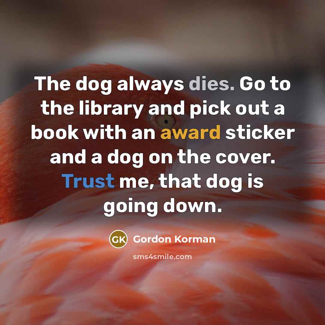 “The dog always dies. Go to the library and pick out a book with an award sticker and a dog on the cover. Trust me, that dog is going down.” quote by Gordon Korman