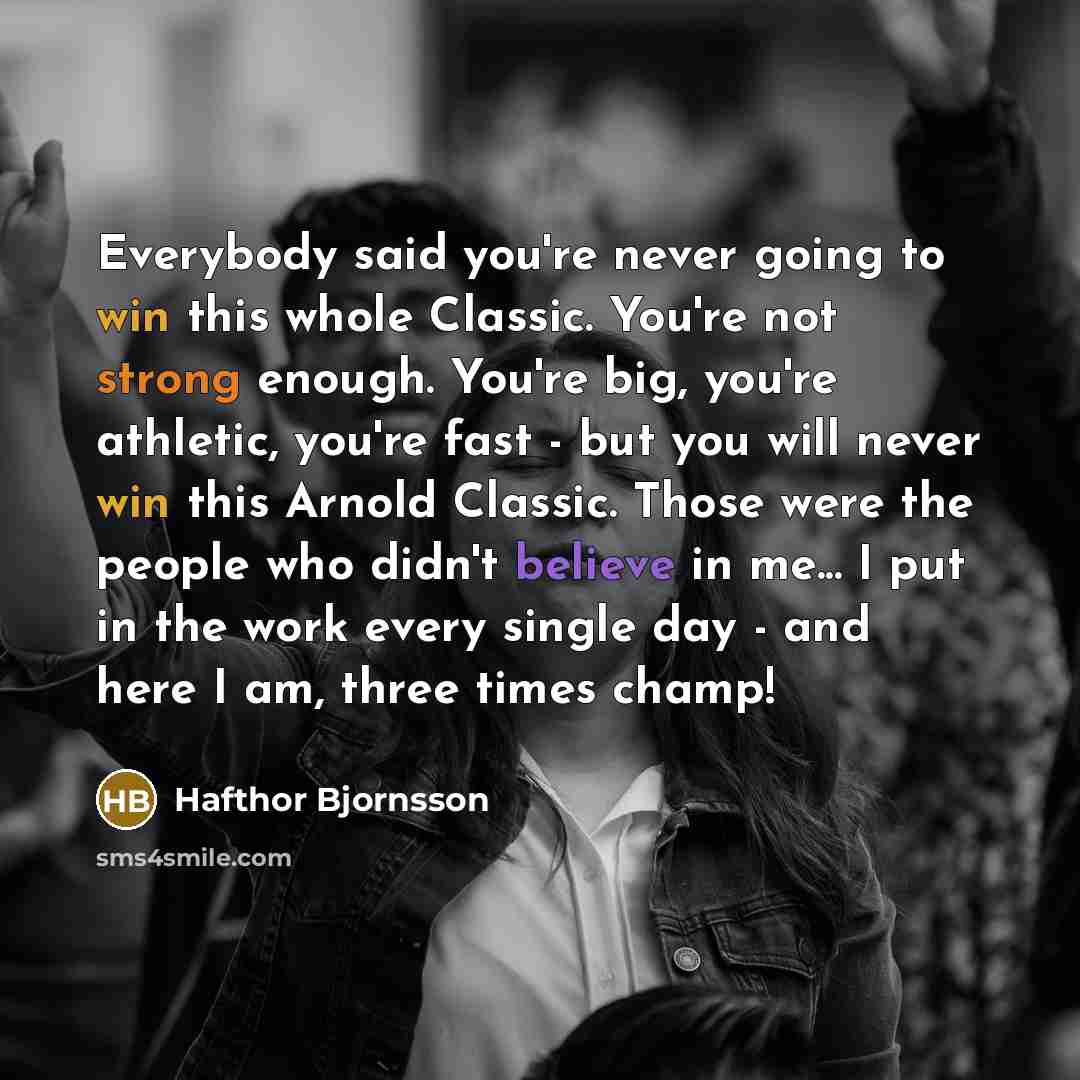 “Everybody said you're never going to win this whole Classic. You're not strong enough. You're big, you're athletic, you're fast - but you will never win this Arnold Classic. Those were the people who didn't believe in me... I put in the work every single day - and here I am, three times champ!” quote by Hafthor Bjornsson