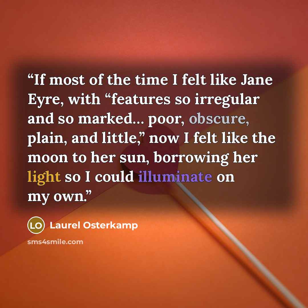 “If most of the time I felt like Jane Eyre, with “features so irregular and so marked… poor, obscure, plain, and little,” now I felt like the moon to her sun, borrowing her light so I could illuminate on my own.” quote by Laurel Osterkamp