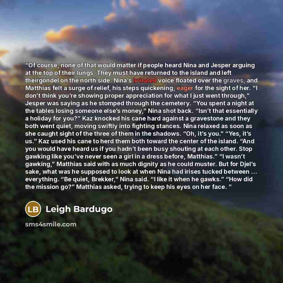 “Of course, none of that would matter if people heard Nina and Jesper arguing at the top of their lungs. They must have returned to the island and left theirgondel on the north side. Nina’s irritated voice floated over the graves, and Matthias felt a surge of relief, his steps quickening, eager for…” quote by Leigh Bardugo