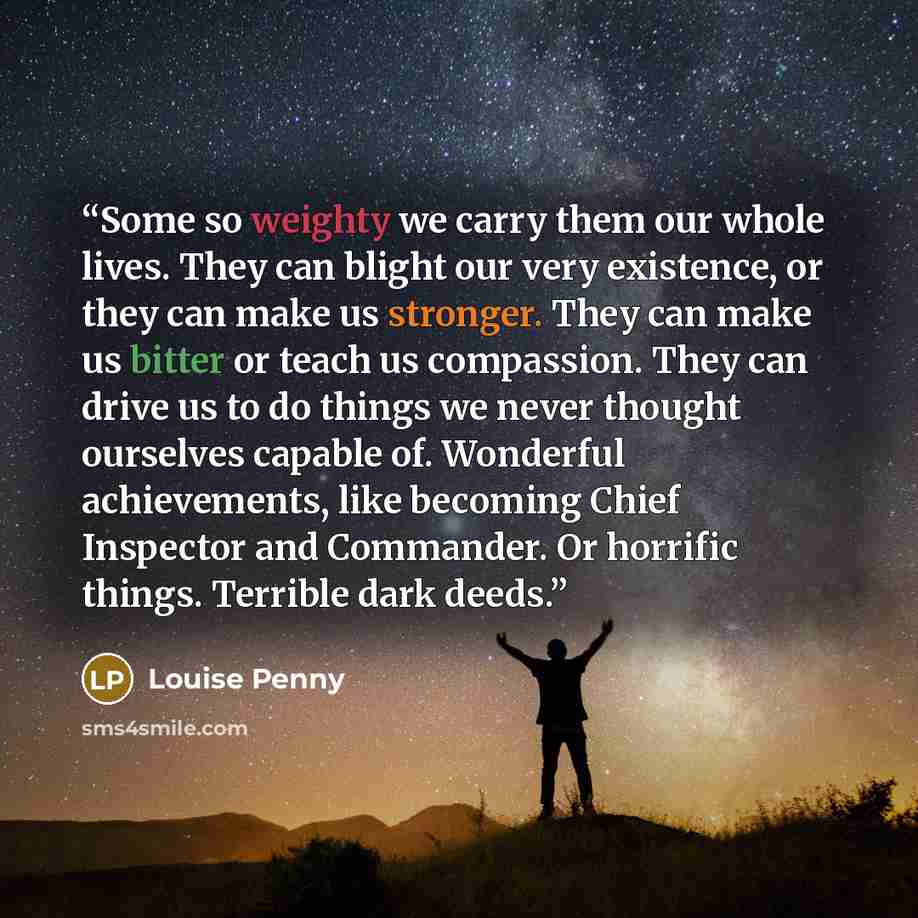 “Some so weighty we carry them our whole lives. They can blight our very existence, or they can make us stronger. They can make us bitter or teach us compassion. They can drive us to do things we never thought ourselves capable of. Wonderful achievements, like becoming Chief Inspector and…” quote by Louise Penny