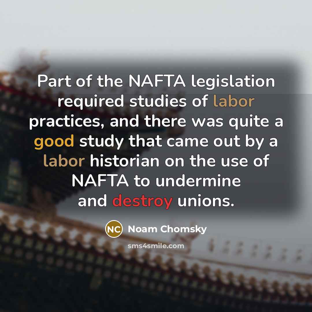 “Part of the NAFTA legislation required studies of labor practices, and there was quite a good study that came out by a labor historian on the use of NAFTA to undermine and destroy unions.” quote by Noam Chomsky