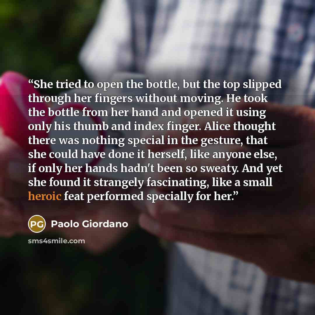 “She tried to open the bottle, but the top slipped through her fingers without moving. He took the bottle from her hand and opened it using only his thumb and index finger. Alice thought there was nothing special in the gesture, that she could have done it herself, like anyone else, if only her…” quote by Paolo Giordano