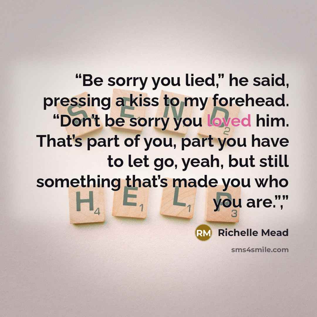 “Be sorry you lied,” he said, pressing a kiss to my forehead. “Don’t be sorry you loved him. That’s part of you, part you have to let go, yeah, but still something that’s made you who you are.”,” quote by Richelle Mead