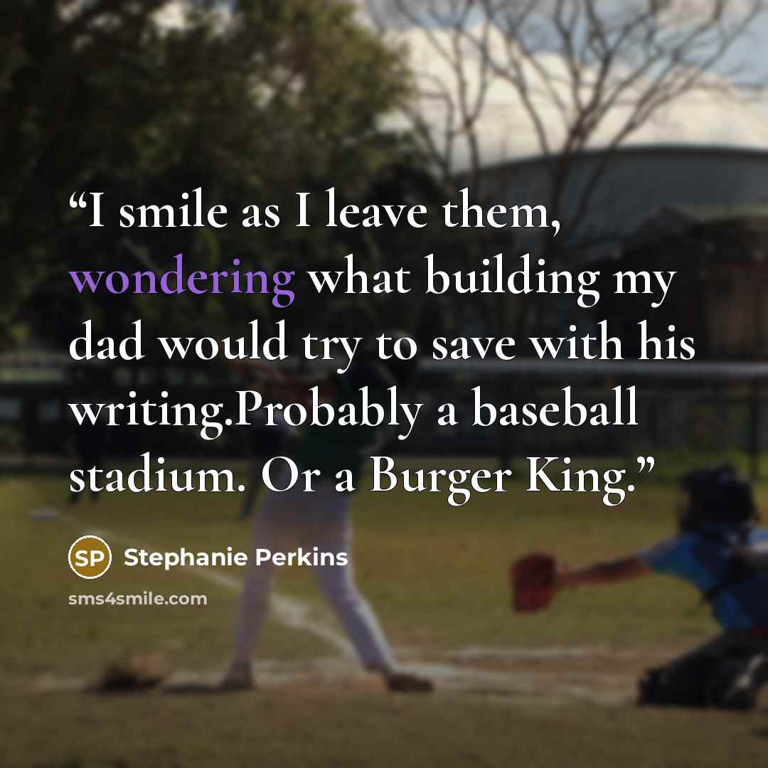 “I smile as I leave them, wondering what building my dad would try to save with his writing.Probably a baseball stadium. Or a Burger King.” quote by Stephanie Perkins