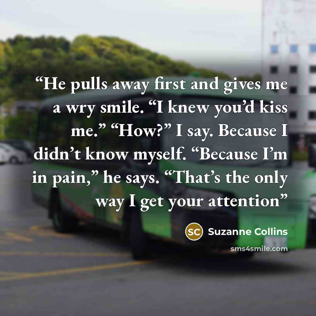 “He pulls away first and gives me a wry smile. “I knew you’d kiss me.” “How?” I say. Because I didn’t know myself. “Because I’m in pain,” he says. “That’s the only way I get your attention” quote by Suzanne Collins