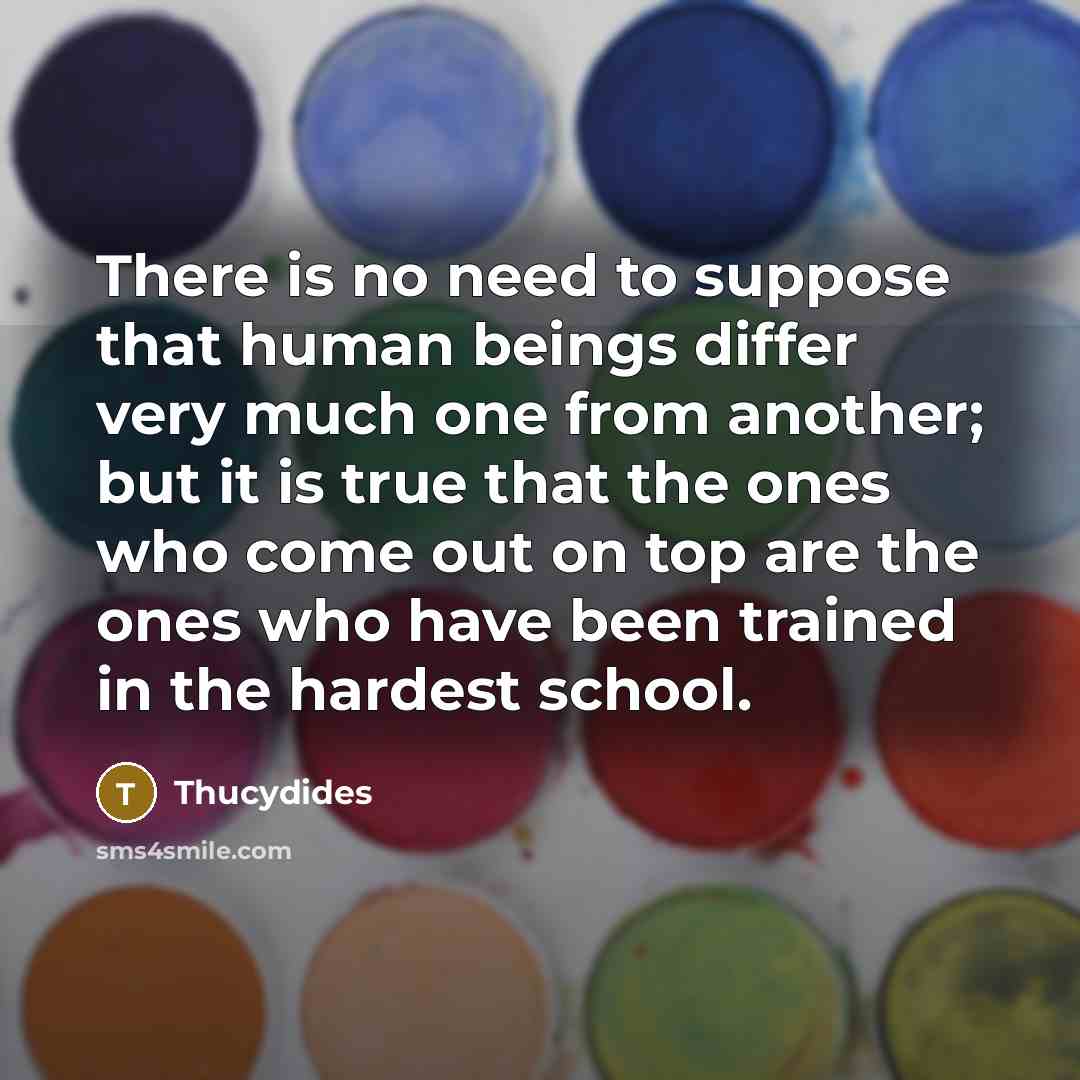 “There is no need to suppose that human beings differ very much one from another; but it is true that the ones who come out on top are the ones who have been trained in the hardest school.” quote by Thucydides