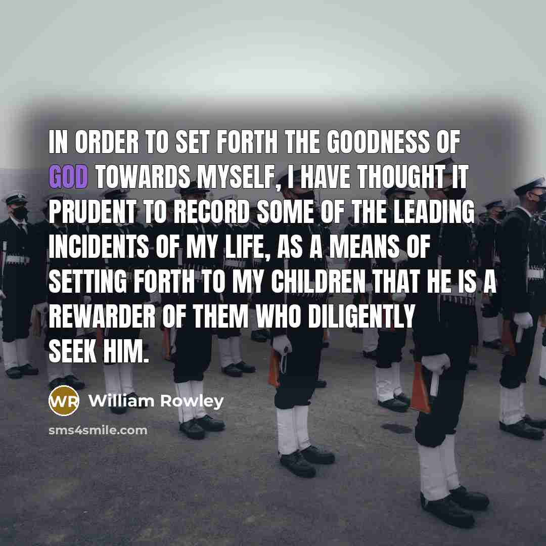 “In order to set forth the goodness of God towards myself, I have thought it prudent to record some of the leading incidents of my life, as a means of setting forth to my children that He is a rewarder of them who diligently seek Him.” quote by William Rowley