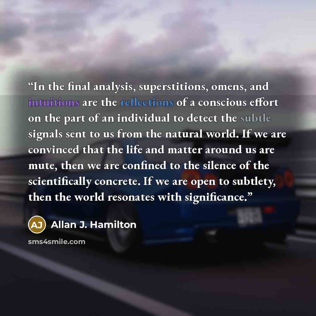 “In the final analysis, superstitions, omens, and intuitions are the reflections of a conscious effort on the part of an individual to detect the subtle signals sent to us from the natural world. If we are convinced that the life and matter around us are mute, then we are confined to the silence of…” quote by Allan J. Hamilton