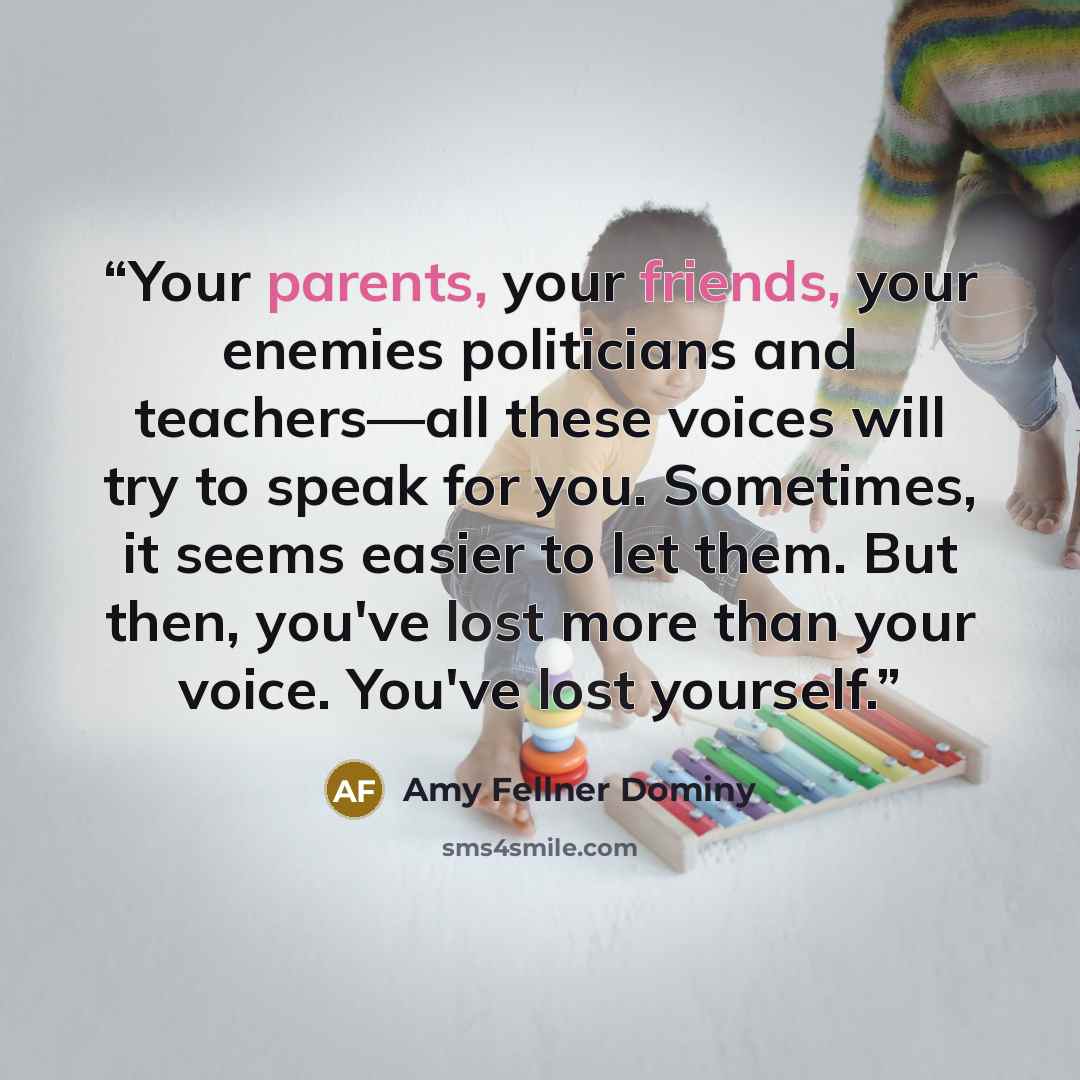 “Your parents, your friends, your enemies politicians and teachers—all these voices will try to speak for you. Sometimes, it seems easier to let them. But then, you've lost more than your voice. You've lost yourself.” quote by Amy Fellner Dominy