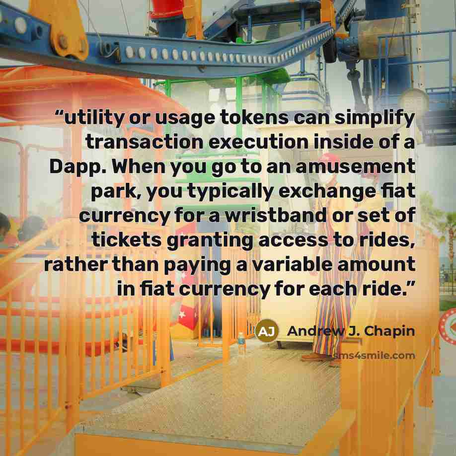 “utility or usage tokens can simplify transaction execution inside of a Dapp. When you go to an amusement park, you typically exchange fiat currency for a wristband or set of tickets granting access to rides, rather than paying a variable amount in fiat currency for each ride.” quote by Andrew J. Chapin