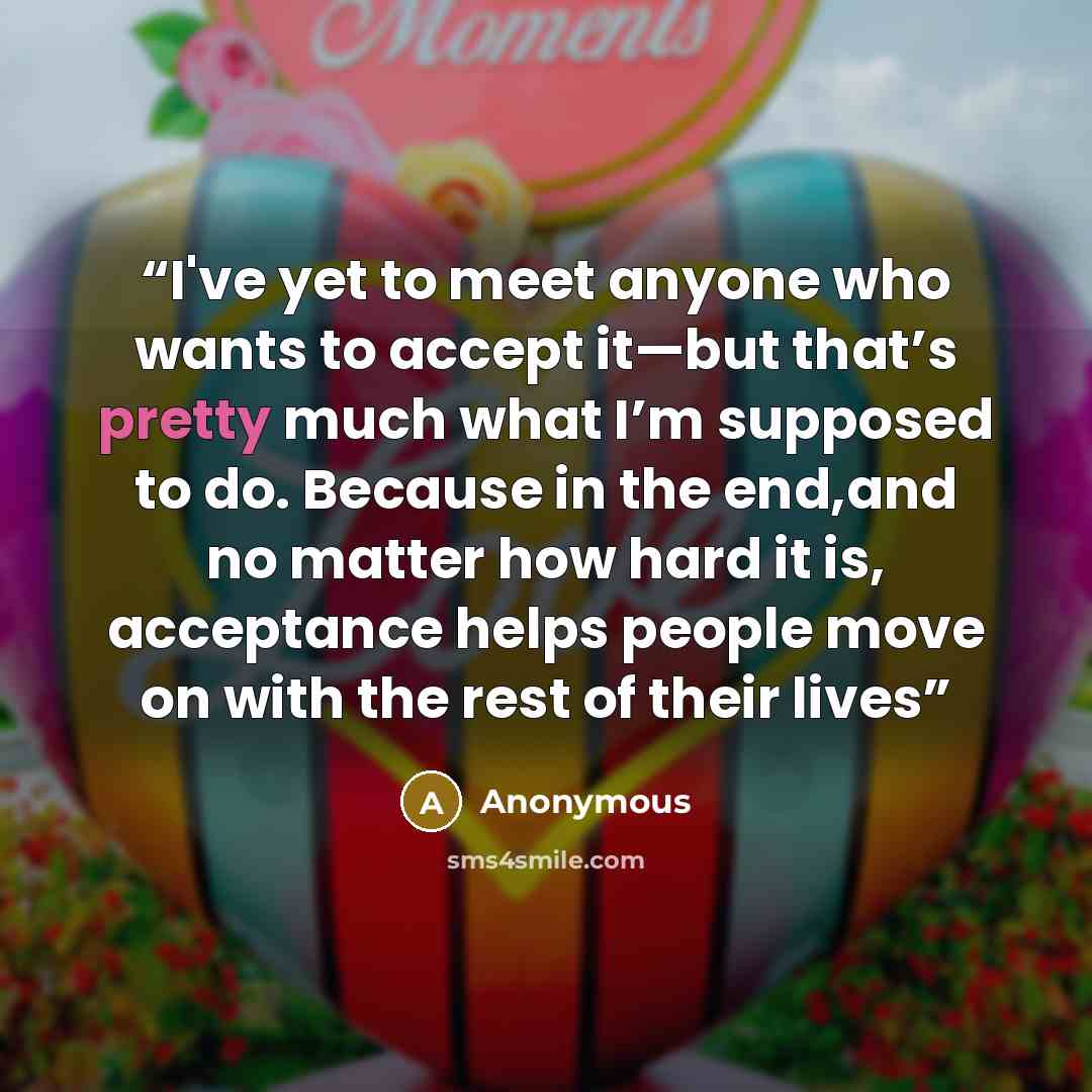 “I've yet to meet anyone who wants to accept it—but that’s pretty much what I’m supposed to do. Because in the end,and no matter how hard it is, acceptance helps people move on with the rest of their lives” quote by Anonymous