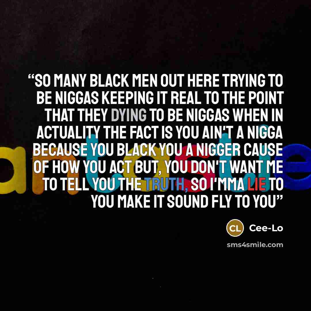 “So many black men out here trying to be niggas Keeping it real to the point that they dying to be niggas When in actuality the fact is you ain't a nigga because you black You a nigger cause of how you act But, you don't want me to tell you the truth, so I'mma lie to you Make it sound fly to you” quote by Cee-Lo