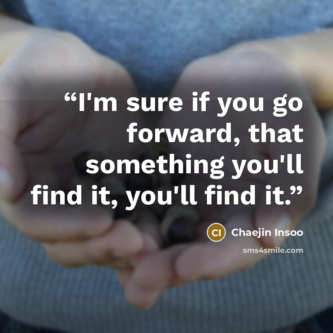 “I'm sure if you go forward, that something you'll find it, you'll find it.” quote by Chaejin Insoo