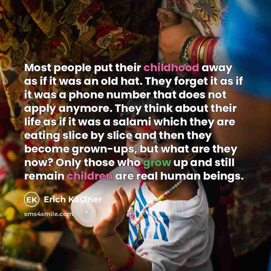“Most people put their childhood away as if it was an old hat. They forget it as if it was a phone number that does not apply anymore. They think about their life as if it was a salami which they are eating slice by slice and then they become grown-ups, but what are they now? Only those who grow up…” quote by Erich Kastner