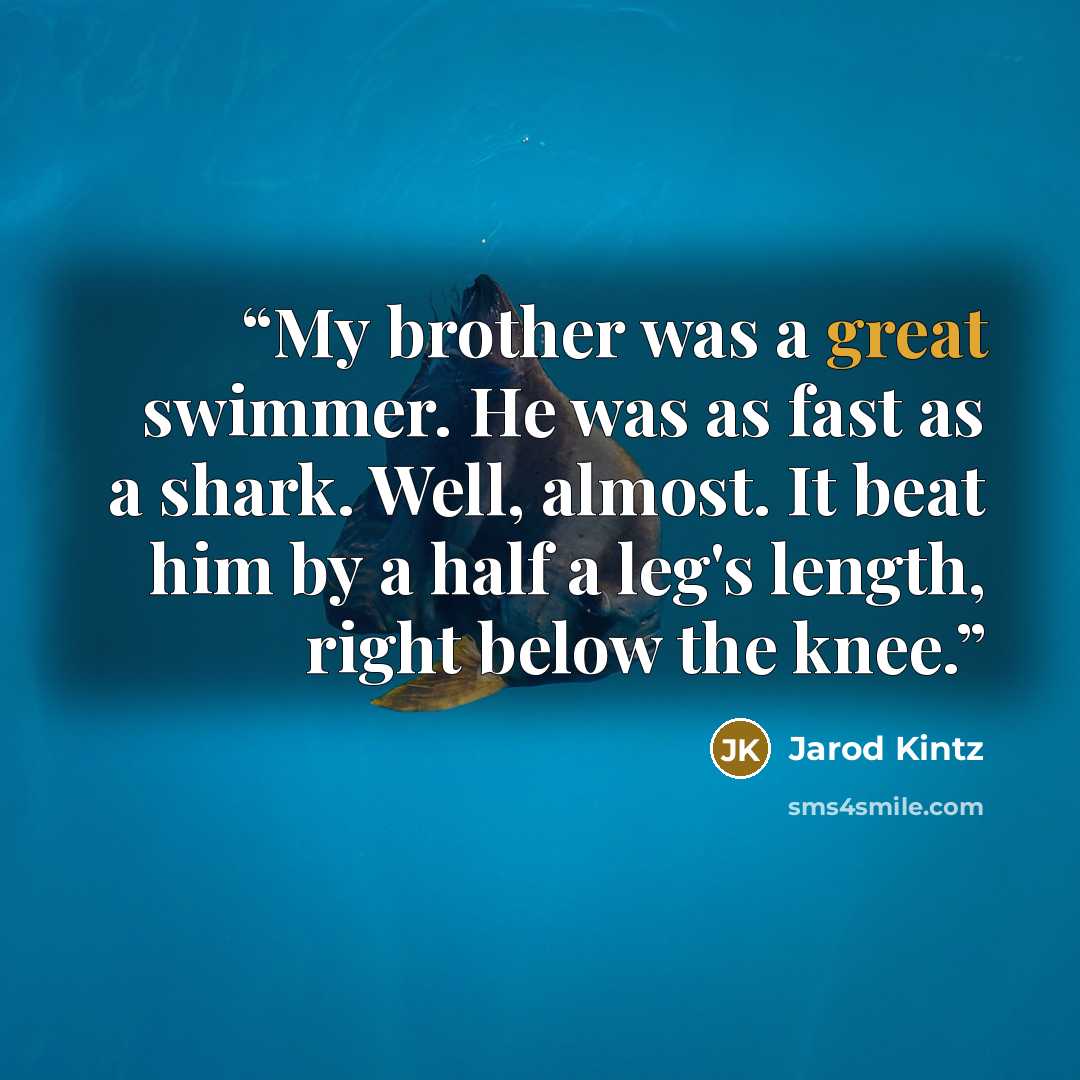 “My brother was a great swimmer. He was as fast as a shark. Well, almost. It beat him by a half a leg's length, right below the knee.” quote by Jarod Kintz