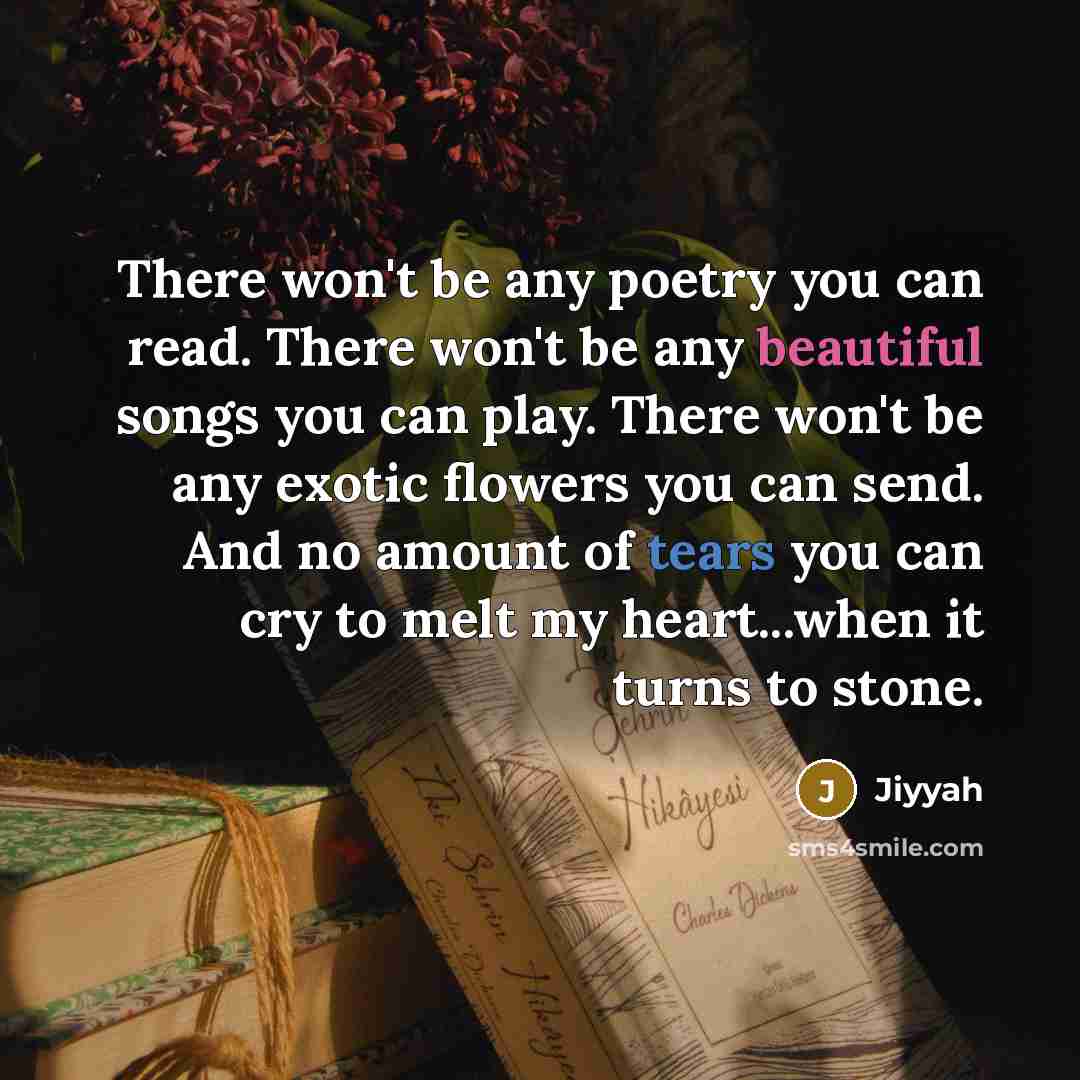“There won't be any poetry you can read. There won't be any beautiful songs you can play. There won't be any exotic flowers you can send. And no amount of tears you can cry to melt my heart...when it turns to stone.” quote by Jiyyah