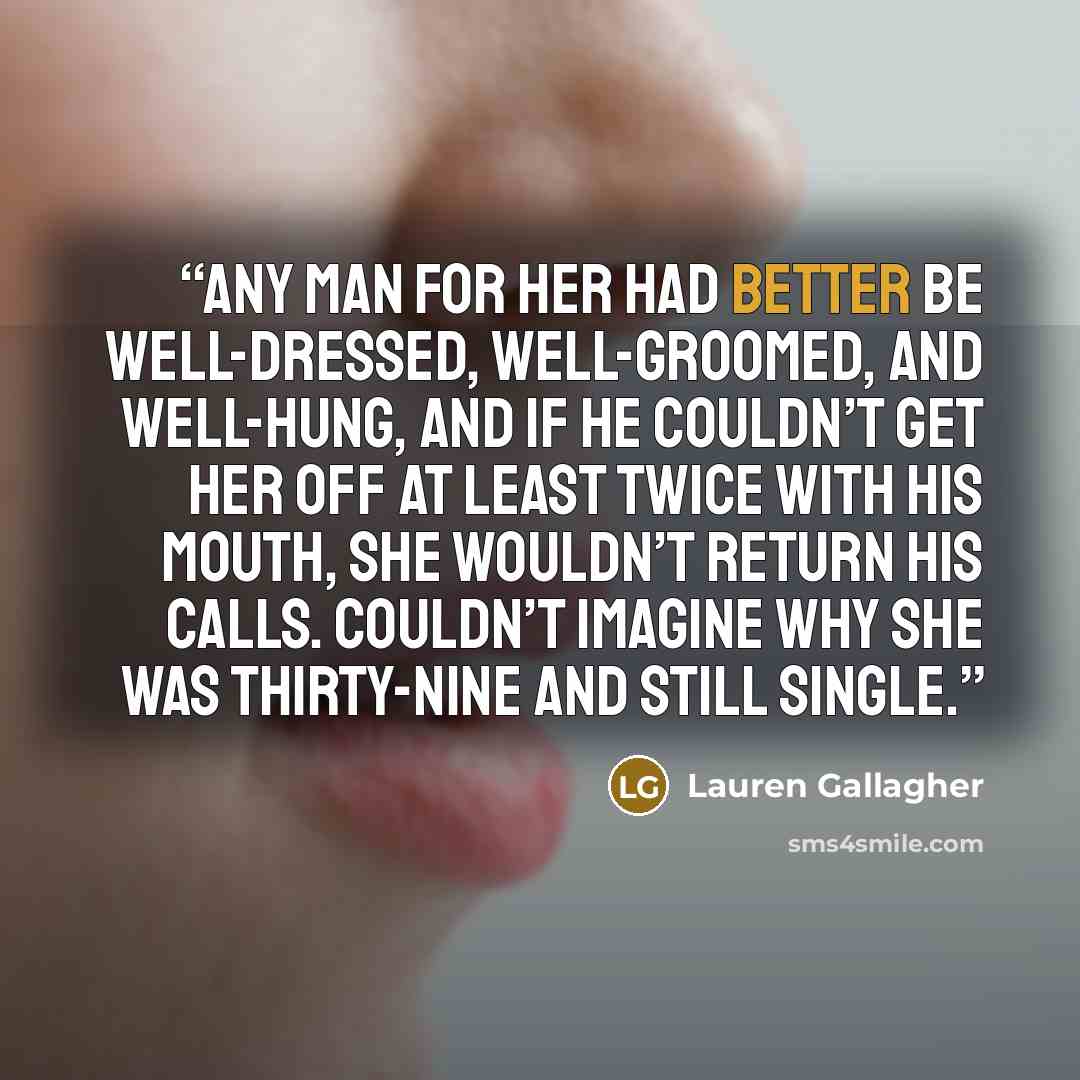 “Any man for her had better be well-dressed, well-groomed, and well-hung, and if he couldn’t get her off at least twice with his mouth, she wouldn’t return his calls. Couldn’t imagine why she was thirty-nine and still single.” quote by Lauren Gallagher