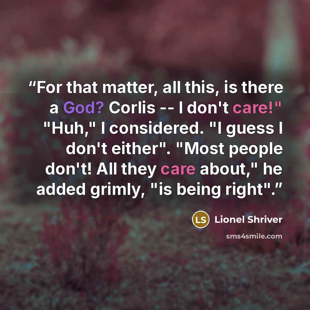 “For that matter, all this, is there a God? Corlis -- I don't care!" "Huh," I considered. "I guess I don't either". "Most people don't! All they care about," he added grimly, "is being right".” quote by Lionel Shriver