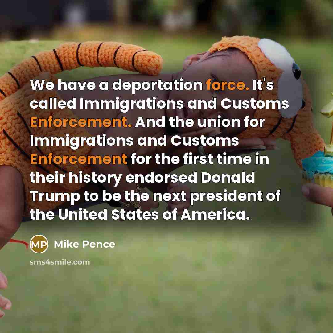 “We have a deportation force. It's called Immigrations and Customs Enforcement. And the union for Immigrations and Customs Enforcement for the first time in their history endorsed Donald Trump to be the next president of the United States of America.” quote by Mike Pence