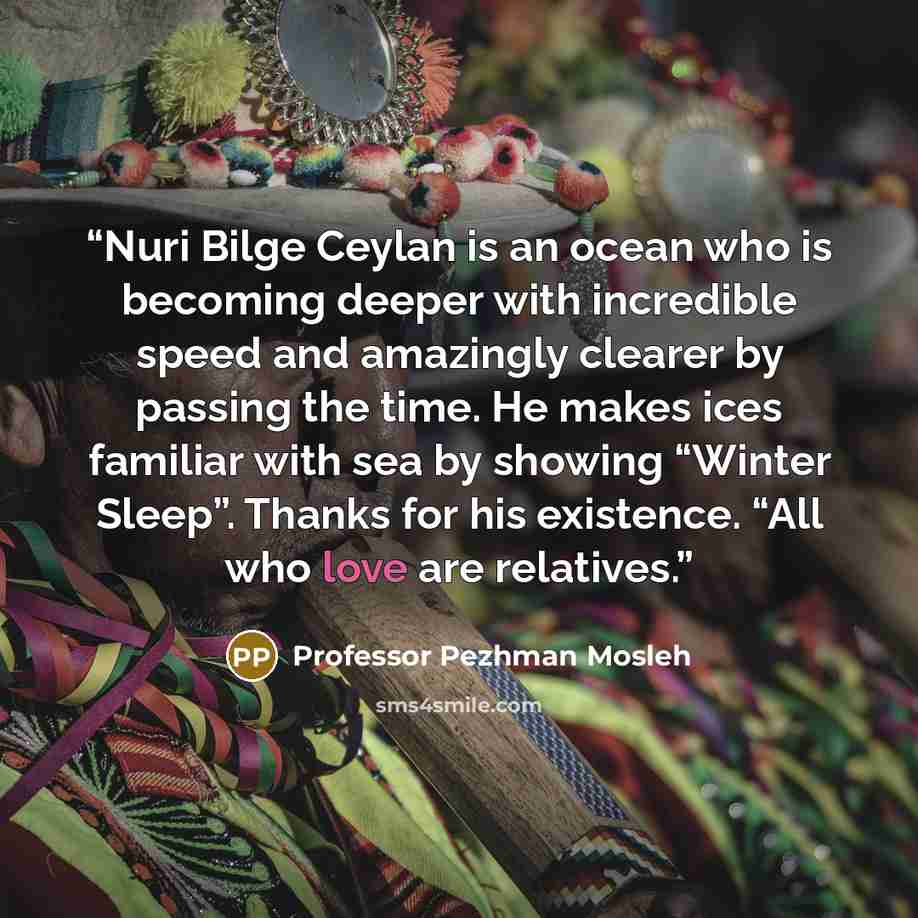 “Nuri Bilge Ceylan is an ocean who is becoming deeper with incredible speed and amazingly clearer by passing the time. He makes ices familiar with sea by showing “Winter Sleep”. Thanks for his existence. “All who love are relatives.” quote by Professor Pezhman Mosleh