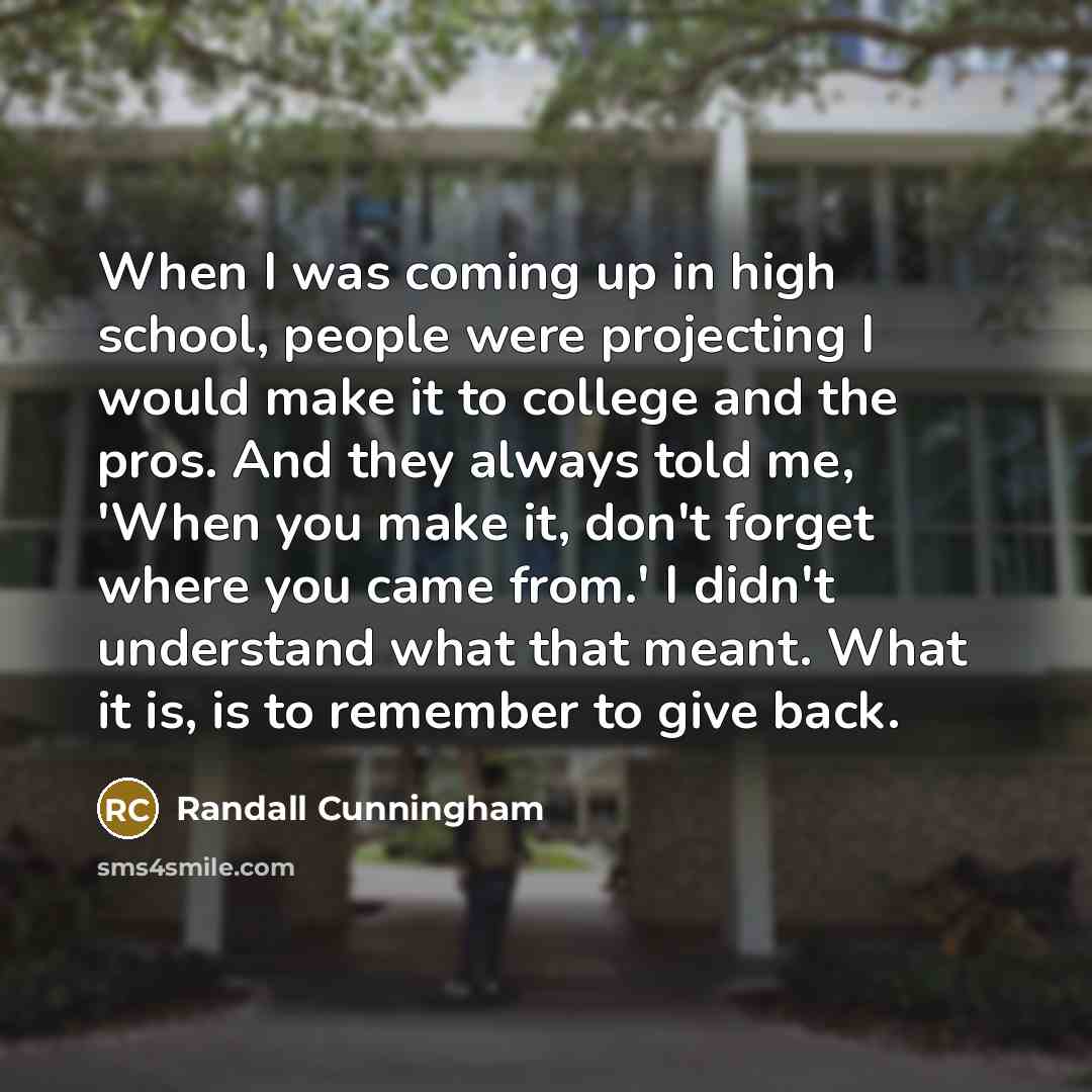 “When I was coming up in high school, people were projecting I would make it to college and the pros. And they always told me, 'When you make it, don't forget where you came from.' I didn't understand what that meant. What it is, is to remember to give back.” quote by Randall Cunningham