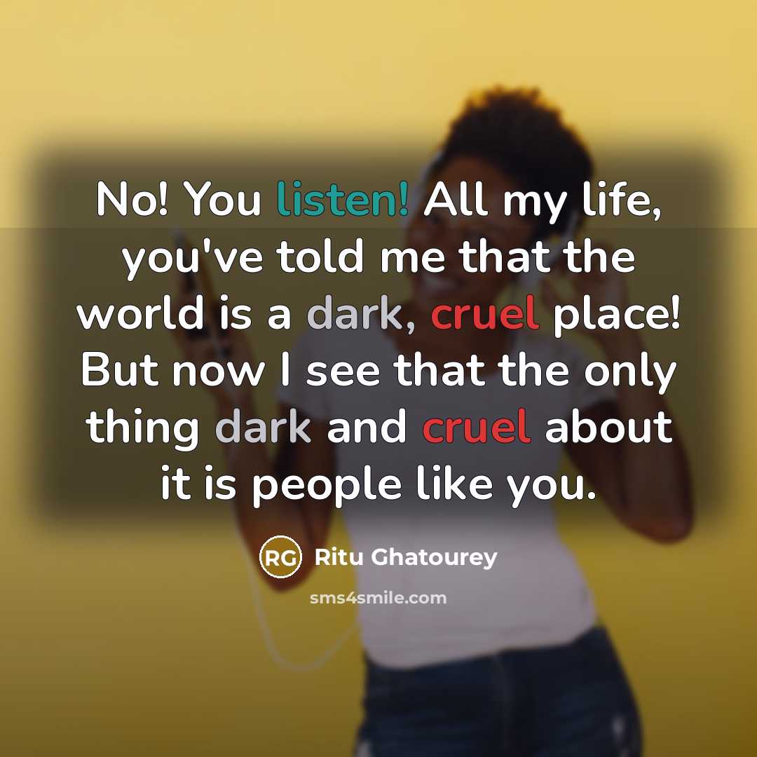 “No! You listen! All my life, you've told me that the world is a dark, cruel place! But now I see that the only thing dark and cruel about it is people like you.” quote by Ritu Ghatourey
