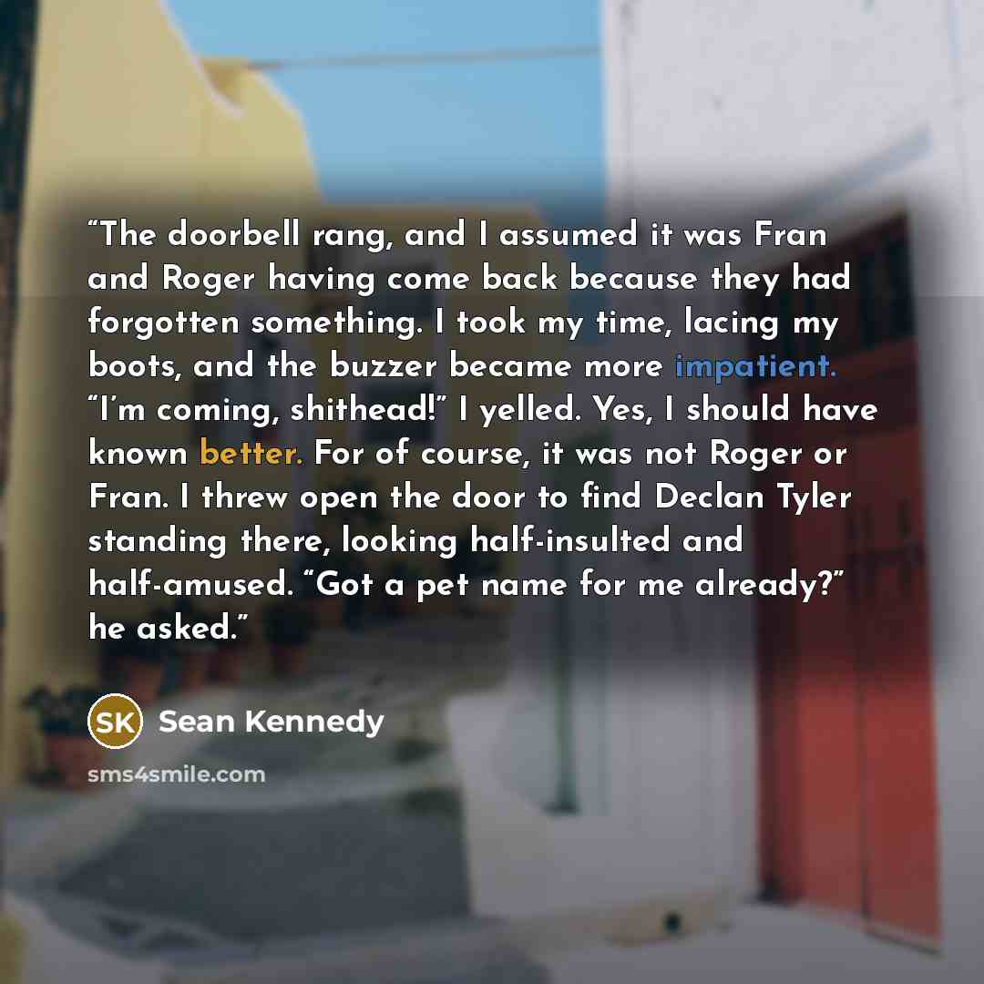 “The doorbell rang, and I assumed it was Fran and Roger having come back because they had forgotten something. I took my time, lacing my boots, and the buzzer became more impatient. “I’m coming, shithead!” I yelled. Yes, I should have known better. For of course, it was not Roger or Fran. I threw…” quote by Sean Kennedy