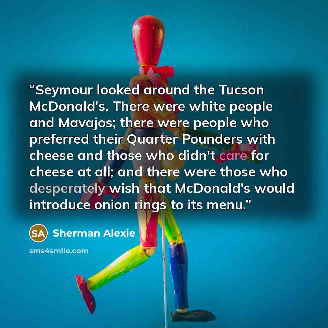 “Seymour looked around the Tucson McDonald's. There were white people and Mavajos; there were people who preferred their Quarter Pounders with cheese and those who didn't care for cheese at all; and there were those who desperately wish that McDonald's would introduce onion rings to its menu.” quote by Sherman Alexie