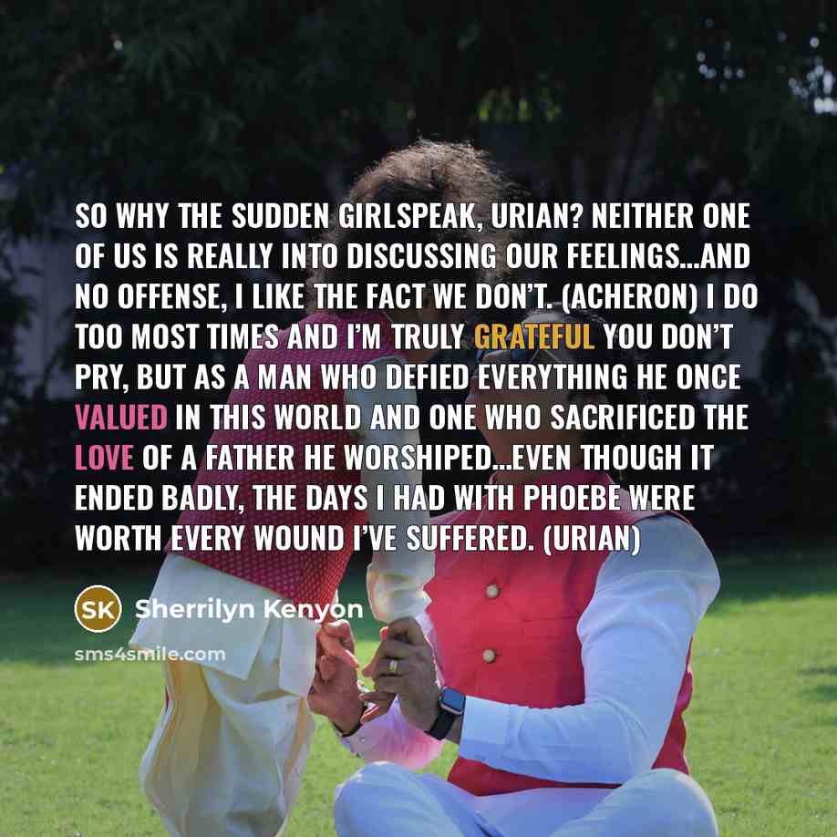 “So why the sudden girlspeak, Urian? Neither one of us is really into discussing our feelings…and no offense, I like the fact we don’t. (Acheron) I do too most times and I’m truly grateful you don’t pry, but as a man who defied everything he once valued in this world and one who sacrificed the love…” quote by Sherrilyn Kenyon
