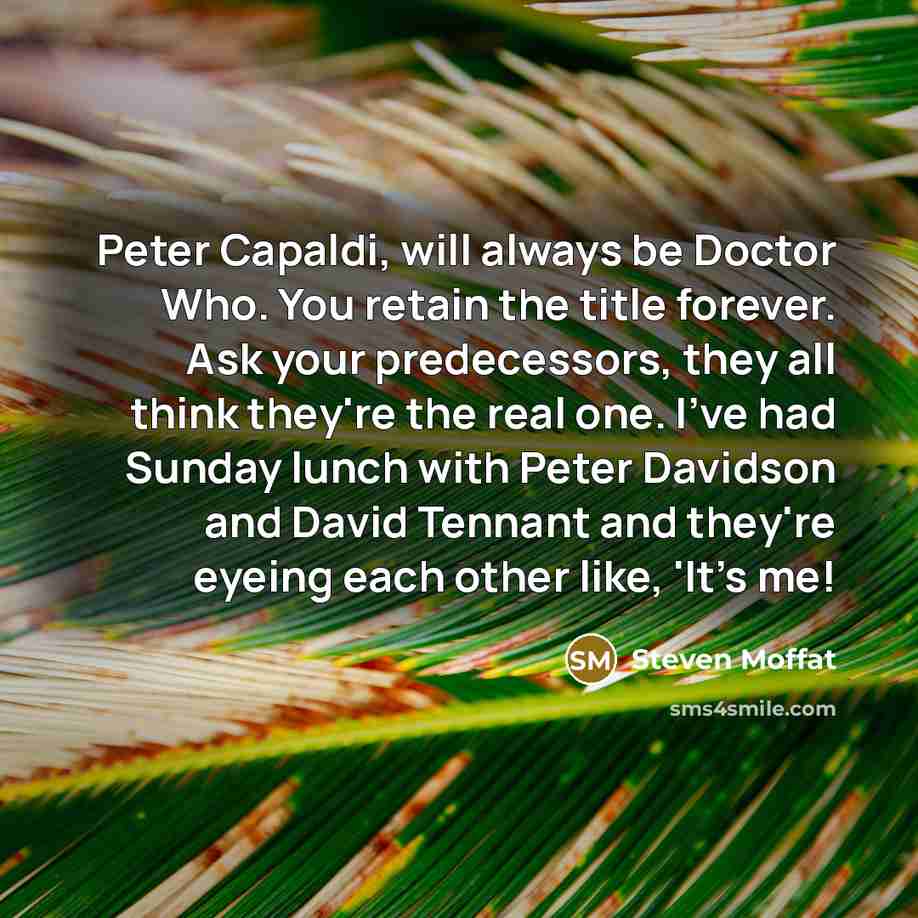 “Peter Capaldi, will always be Doctor Who. You retain the title forever. Ask your predecessors, they all think they're the real one. I've had Sunday lunch with Peter Davidson and David Tennant and they're eyeing each other like, 'It's me!” quote by Steven Moffat
