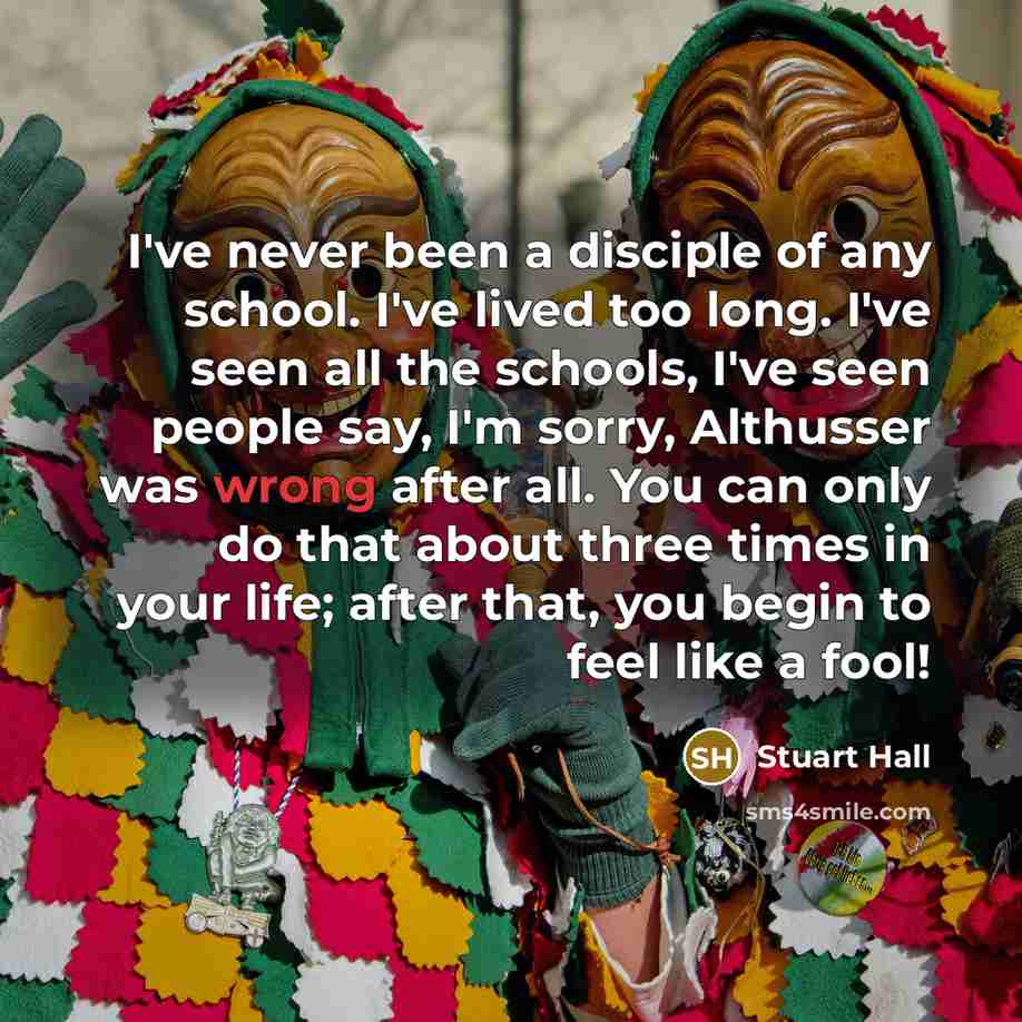 “I've never been a disciple of any school. I've lived too long. I've seen all the schools, I've seen people say, I'm sorry, Althusser was wrong after all. You can only do that about three times in your life; after that, you begin to feel like a fool!” quote by Stuart Hall