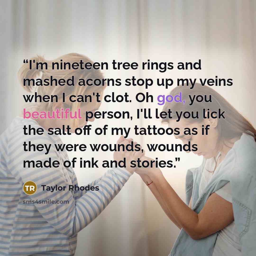 “I'm nineteen tree rings and mashed acorns stop up my veins when I can't clot. Oh god, you beautiful person, I'll let you lick the salt off of my tattoos as if they were wounds, wounds made of ink and stories.” quote by Taylor Rhodes