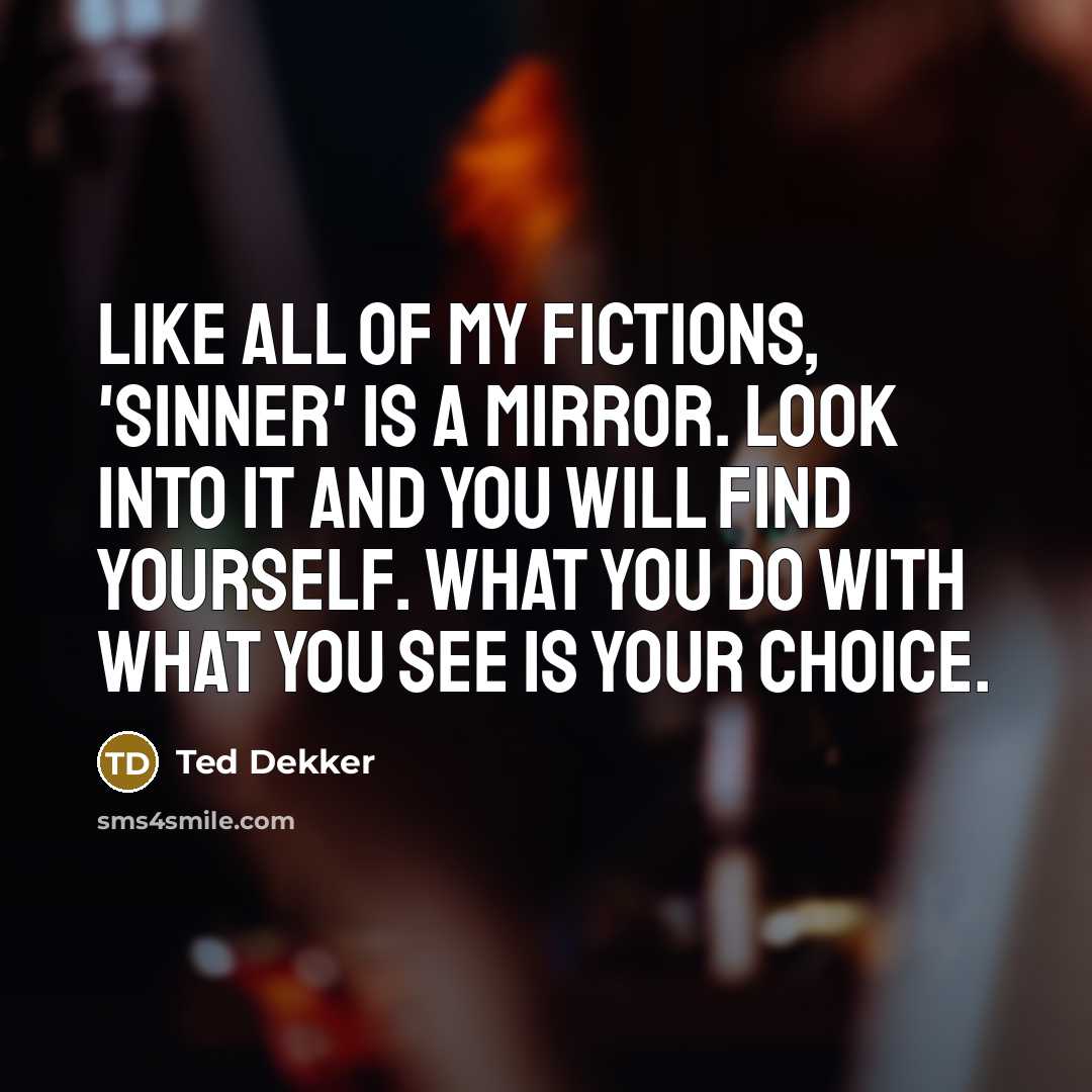 “Like all of my fictions, 'Sinner' is a mirror. Look into it and you will find yourself. What you do with what you see is your choice.” quote by Ted Dekker