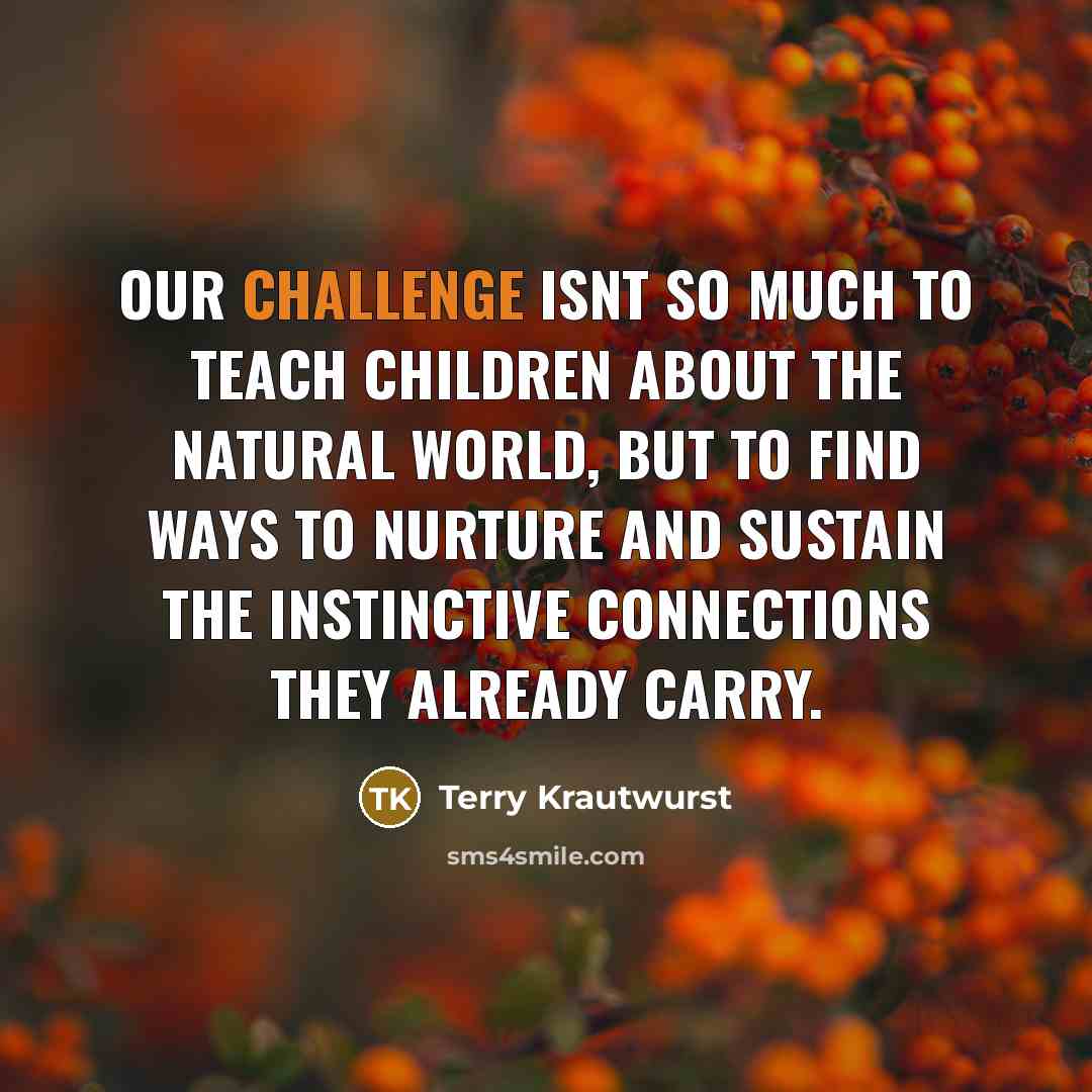 “Our challenge isnt so much to teach children about the natural world, but to find ways to nurture and sustain the instinctive connections they already carry.” quote by Terry Krautwurst