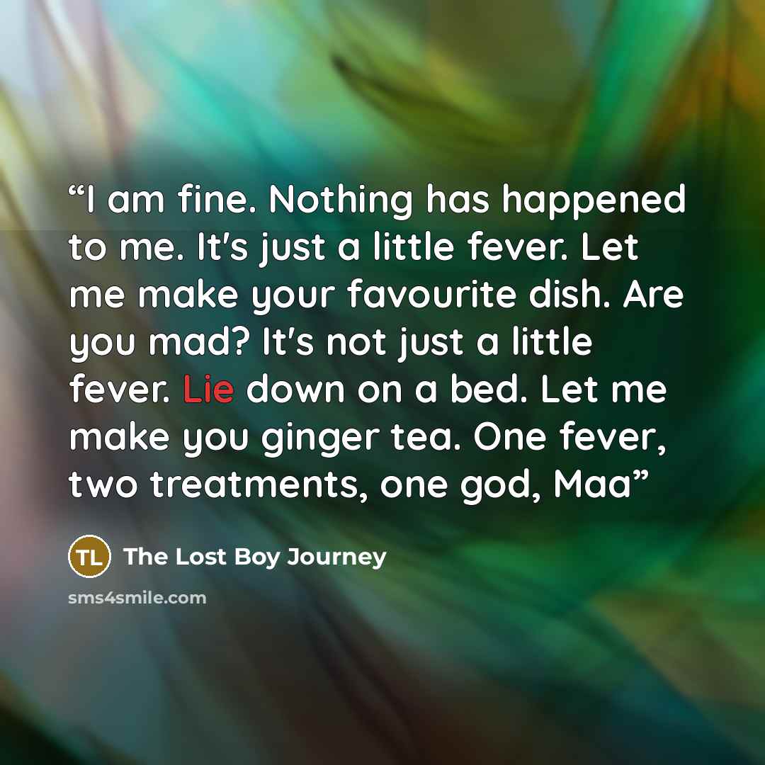 “I am fine. Nothing has happened to me. It's just a little fever. Let me make your favourite dish. Are you mad? It's not just a little fever. Lie down on a bed. Let me make you ginger tea. One fever, two treatments, one god, Maa” quote by The Lost Boy Journey
