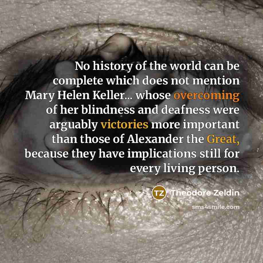“No history of the world can be complete which does not mention Mary Helen Keller... whose overcoming of her blindness and deafness were arguably victories more important than those of Alexander the Great, because they have implications still for every living person.” quote by Theodore Zeldin