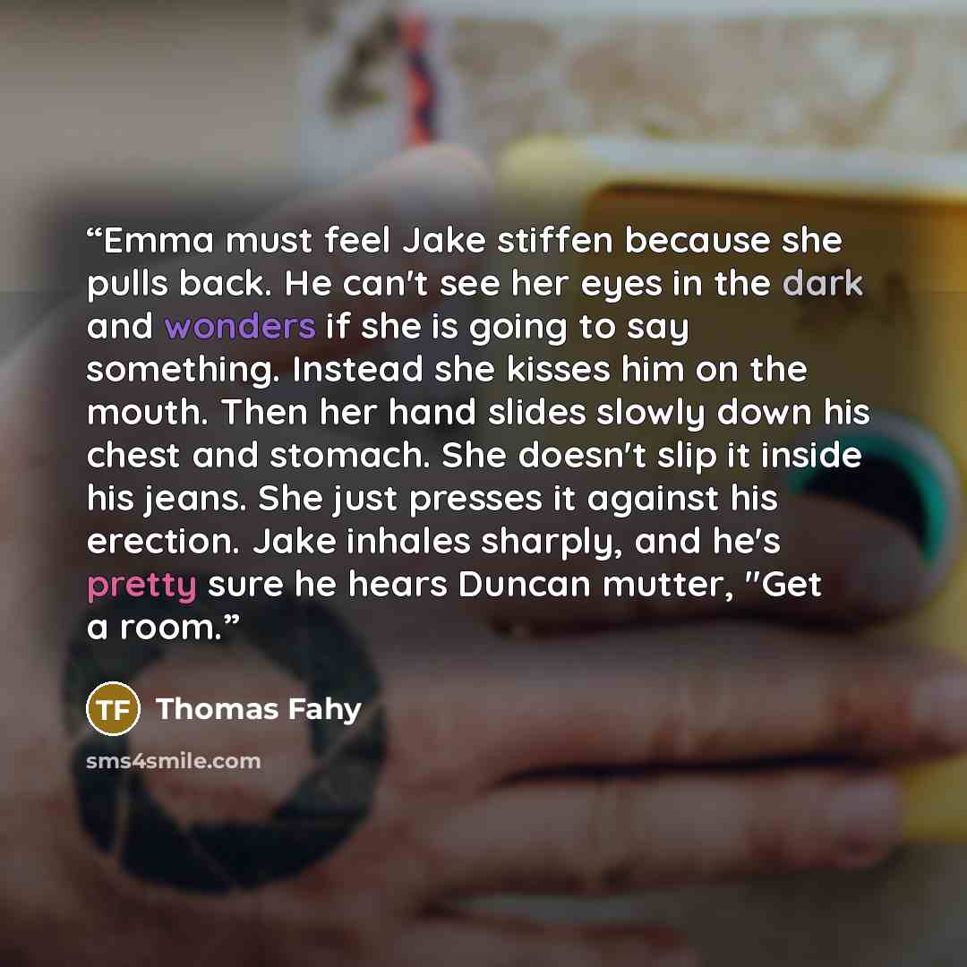 “Emma must feel Jake stiffen because she pulls back. He can't see her eyes in the dark and wonders if she is going to say something. Instead she kisses him on the mouth. Then her hand slides slowly down his chest and stomach. She doesn't slip it inside his jeans. She just presses it against his…” quote by Thomas Fahy