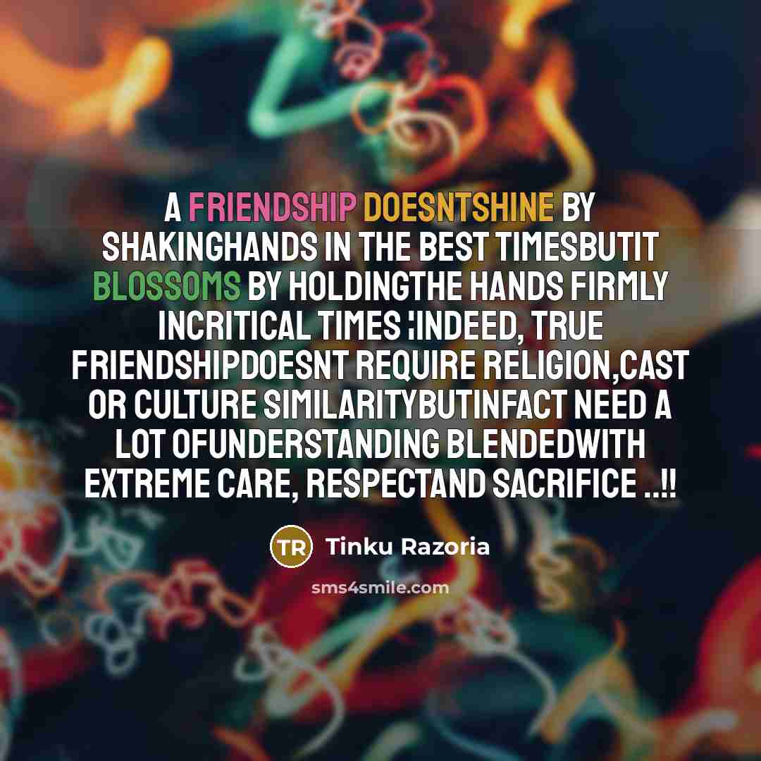 “A friendship doesntshine by shakinghands in the best timesButIt blossoms by holdingthe hands firmly incritical times ¦Indeed, True friendshipdoesnt require religion,cast or culture similarityButInfact need a lot ofunderstanding blendedwith extreme care, respectand sacrifice ..!!” quote by Tinku Razoria