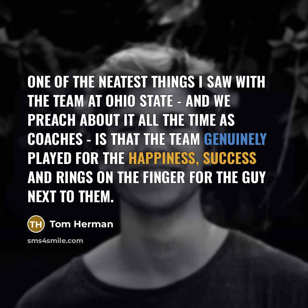 “One of the neatest things I saw with the team at Ohio State - and we preach about it all the time as coaches - is that the team genuinely played for the happiness, success and rings on the finger for the guy next to them.” quote by Tom Herman
