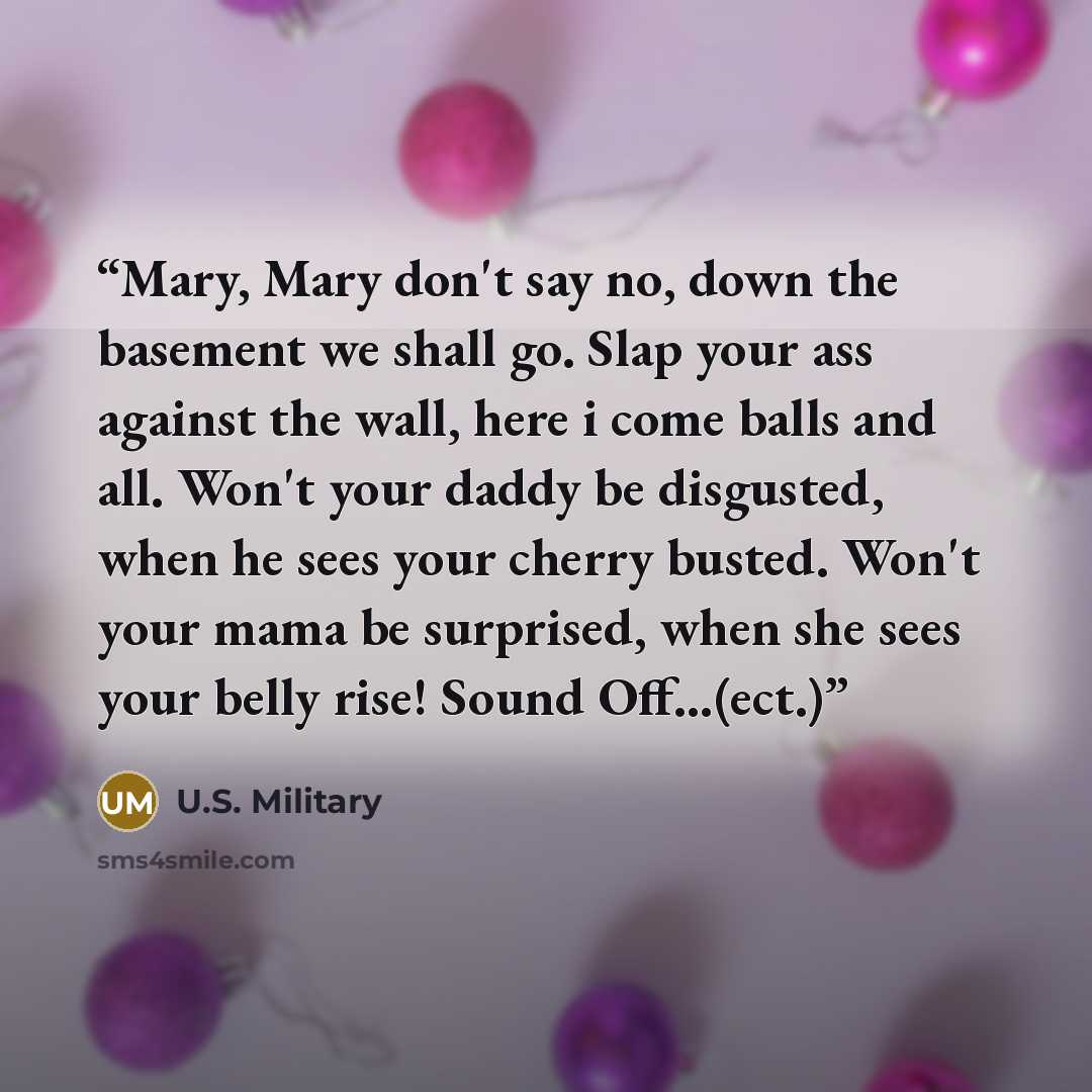 “Mary, Mary don't say no, down the basement we shall go. Slap your ass against the wall, here i come balls and all. Won't your daddy be disgusted, when he sees your cherry busted. Won't your mama be surprised, when she sees your belly rise! Sound Off…(ect.)” quote by U.S. Military