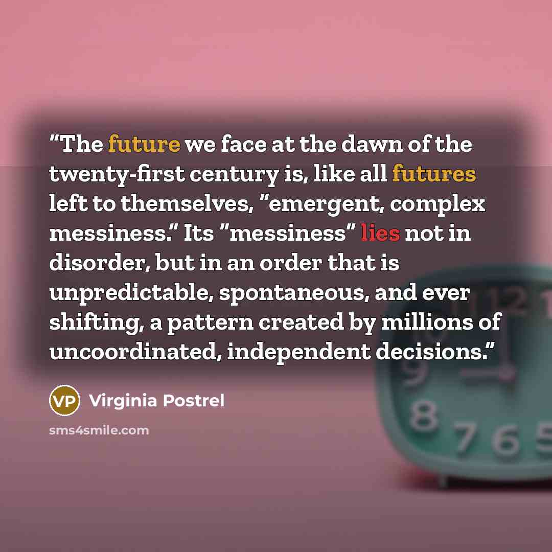 “The future we face at the dawn of the twenty-first century is, like all futures left to themselves, “emergent, complex messiness.” Its “messiness” lies not in disorder, but in an order that is unpredictable, spontaneous, and ever shifting, a pattern created by millions of uncoordinated…” quote by Virginia Postrel