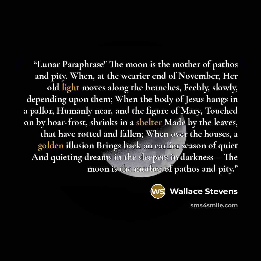 “Lunar Paraphrase" The moon is the mother of pathos and pity. When, at the wearier end of November, Her old light moves along the branches, Feebly, slowly, depending upon them; When the body of Jesus hangs in a pallor, Humanly near, and the figure of Mary, Touched on by hoar-frost, shrinks in a…” quote by Wallace Stevens