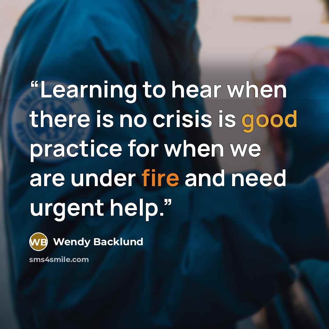 “Learning to hear when there is no crisis is good practice for when we are under fire and need urgent help.” quote by Wendy Backlund