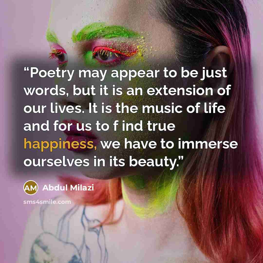 “Poetry may appear to be just words, but it is an extension of our lives. It is the music of life and for us to f ind true happiness, we have to immerse ourselves in its beauty.” quote by Abdul Milazi