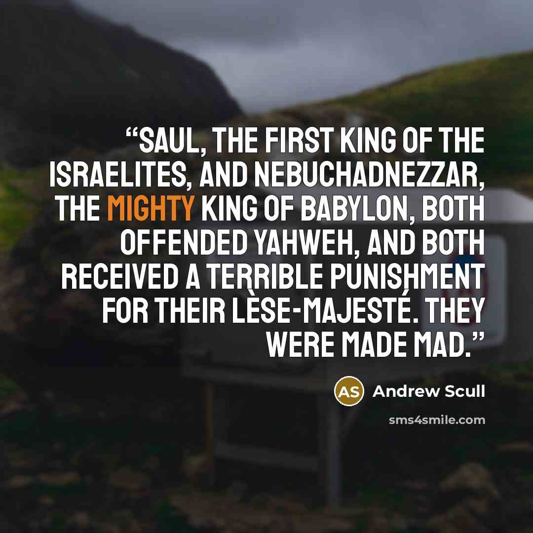 “Saul, the first king of the Israelites, and Nebuchadnezzar, the mighty king of Babylon, both offended Yahweh, and both received a terrible punishment for their lèse-majesté. They were made mad.” quote by Andrew Scull
