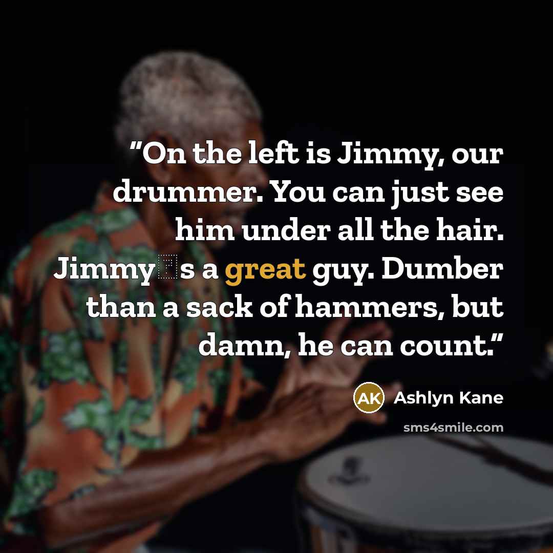 “On the left is Jimmy, our drummer. You can just see him under all the hair. Jimmy‟s a great guy. Dumber than a sack of hammers, but damn, he can count.” quote by Ashlyn Kane